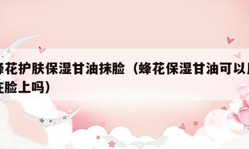 蜂花护肤保湿甘油抹脸（蜂花保湿甘油可以用在脸上吗）