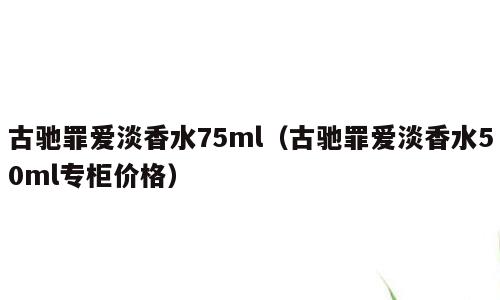 古驰罪爱淡香水75ml（古驰罪爱淡香水50ml专柜价格）