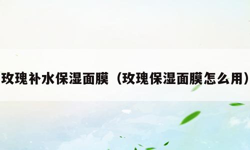 玫瑰补水保湿面膜（玫瑰保湿面膜怎么用）