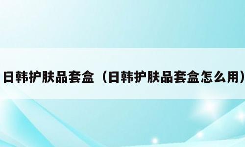 日韩护肤品套盒（日韩护肤品套盒怎么用）