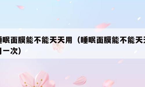 睡眠面膜能不能天天用（睡眠面膜能不能天天用一次）