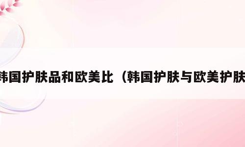 韩国护肤品和欧美比（韩国护肤与欧美护肤）