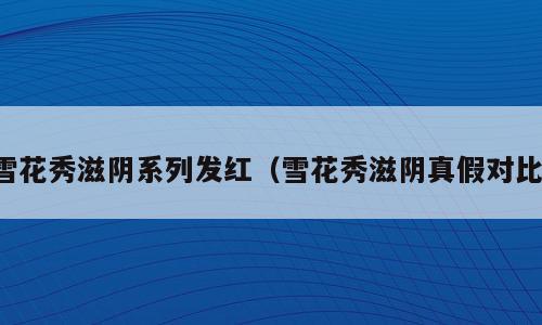 雪花秀滋阴系列发红（雪花秀滋阴真假对比）