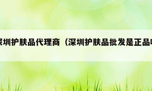 深圳护肤品代理商（深圳护肤品批发是正品吗）