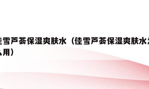 佳雪芦荟保湿爽肤水（佳雪芦荟保湿爽肤水怎么用）