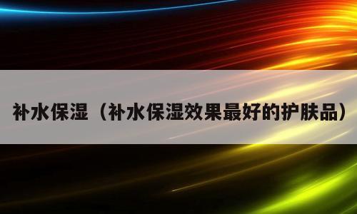 补水保湿（补水保湿效果最好的护肤品）