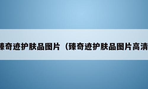 臻奇迹护肤品图片（臻奇迹护肤品图片高清）