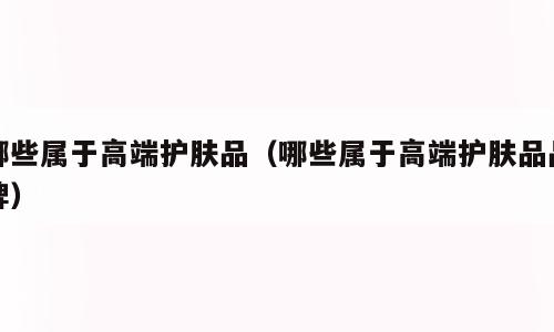 哪些属于高端护肤品（哪些属于高端护肤品品牌）