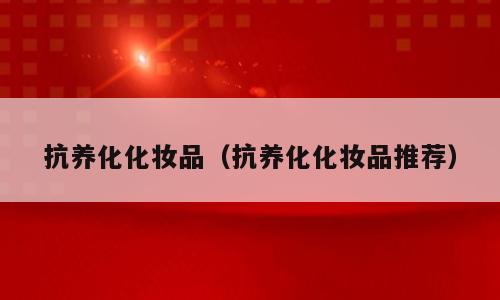 抗养化化妆品（抗养化化妆品推荐）