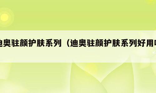 迪奥驻颜护肤系列（迪奥驻颜护肤系列好用吗）