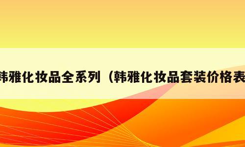 韩雅化妆品全系列（韩雅化妆品套装价格表）