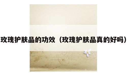玫瑰护肤品的功效（玫瑰护肤品真的好吗）