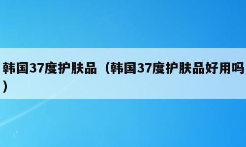 韩国37度护肤品（韩国37度护肤品好用吗）
