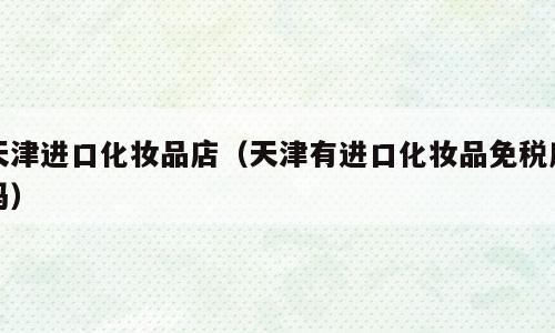 天津进口化妆品店（天津有进口化妆品免税店吗）