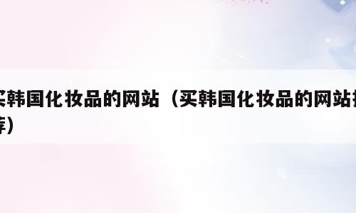 买韩国化妆品的网站（买韩国化妆品的网站推荐）