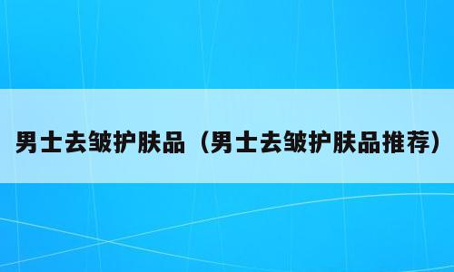 男士去皱护肤品（男士去皱护肤品推荐）