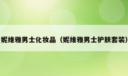 妮维雅男士化妆品（妮维雅男士护肤套装）