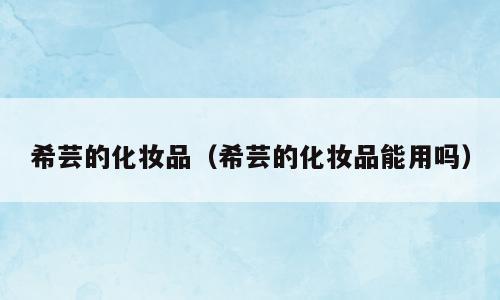 希芸的化妆品（希芸的化妆品能用吗）