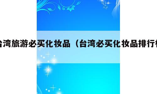 台湾旅游必买化妆品（台湾必买化妆品排行榜）