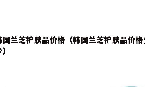 韩国兰芝护肤品价格（韩国兰芝护肤品价格多少）