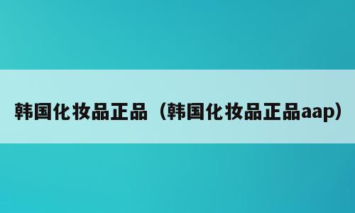 韩国化妆品正品（韩国化妆品正品aap）