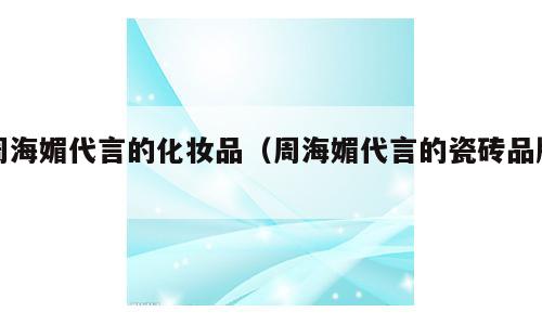 周海媚代言的化妆品（周海媚代言的瓷砖品牌）