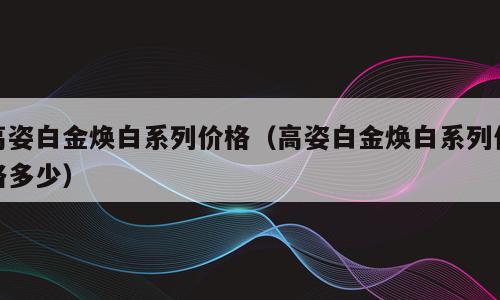 高姿白金焕白系列价格（高姿白金焕白系列价格多少）