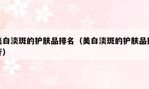 美白淡斑的护肤品排名（美白淡斑的护肤品排行）