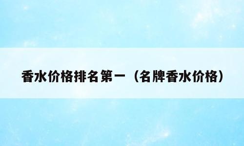 香水价格排名第一（名牌香水价格）