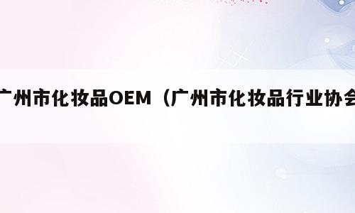 广州市化妆品OEM（广州市化妆品行业协会）