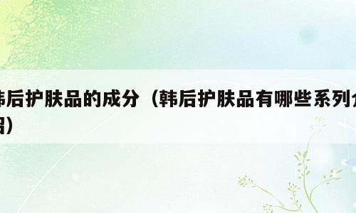 韩后护肤品的成分（韩后护肤品有哪些系列介绍）