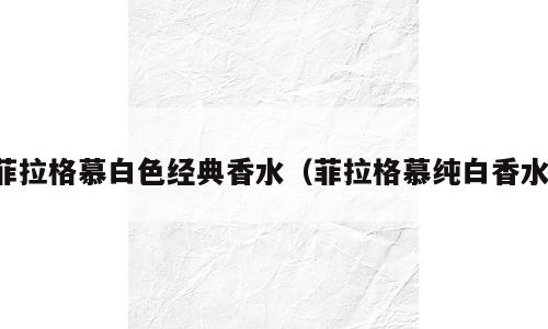 菲拉格慕白色经典香水（菲拉格慕纯白香水）