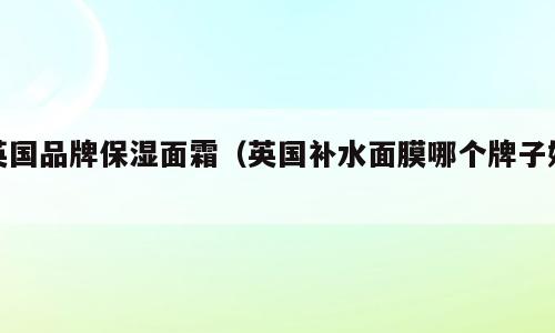 英国品牌保湿面霜（英国补水面膜哪个牌子好）