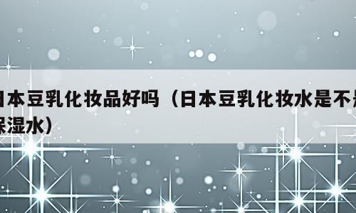 日本豆乳化妆品好吗（日本豆乳化妆水是不是保湿水）