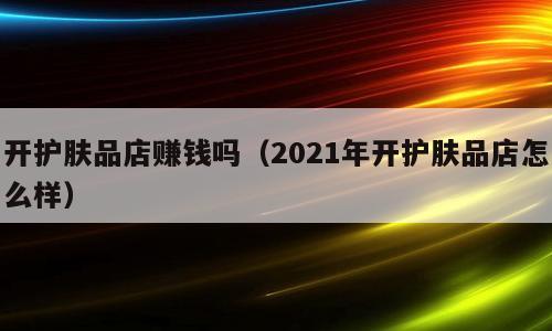 开护肤品店赚钱吗（2021年开护肤品店怎么样）