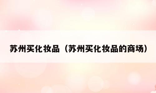 苏州买化妆品（苏州买化妆品的商场）