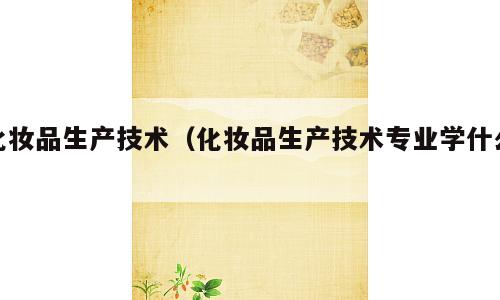 化妆品生产技术（化妆品生产技术专业学什么）