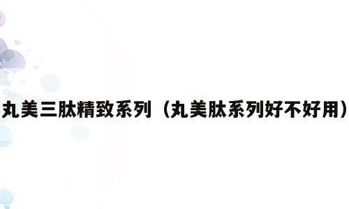 丸美三肽精致系列（丸美肽系列好不好用）