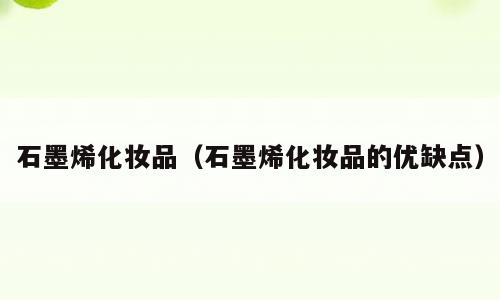 石墨烯化妆品（石墨烯化妆品的优缺点）