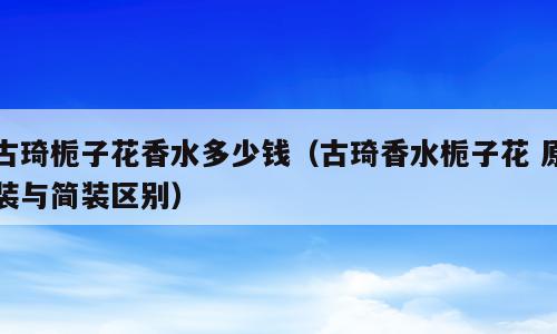 古琦栀子花香水多少钱（古琦香水栀子花 原装与简装区别）