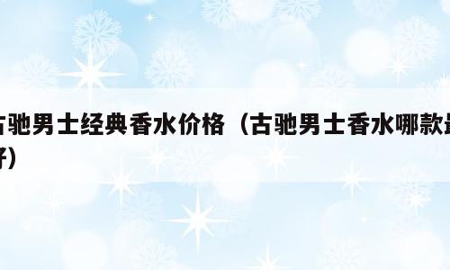 古驰男士经典香水价格（古驰男士香水哪款最好）