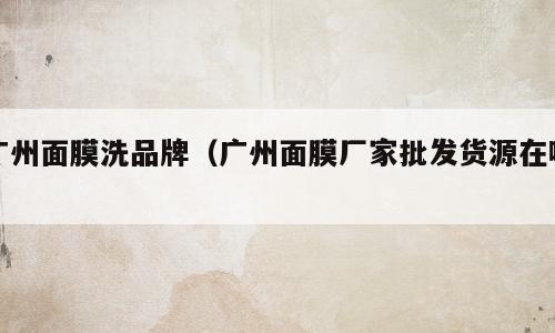 广州面膜洗品牌（广州面膜厂家批发货源在哪）