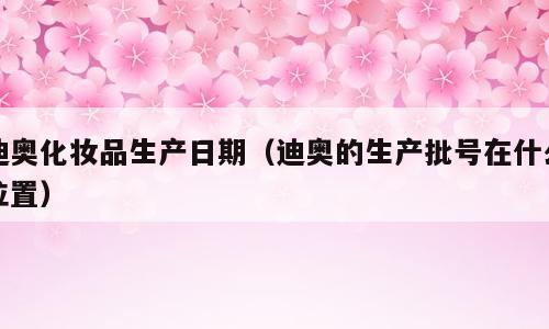 迪奥化妆品生产日期（迪奥的生产批号在什么位置）