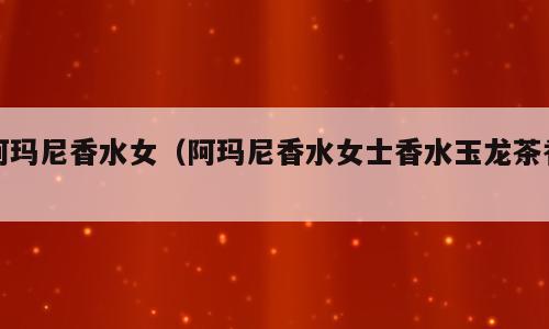 阿玛尼香水女（阿玛尼香水女士香水玉龙茶香）