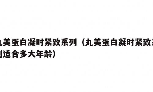丸美蛋白凝时紧致系列（丸美蛋白凝时紧致系列适合多大年龄）