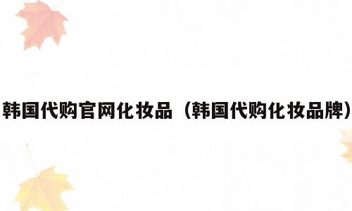韩国代购官网化妆品（韩国代购化妆品牌）