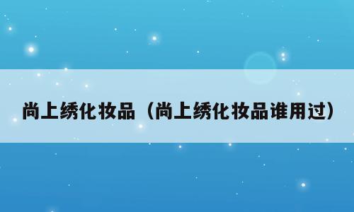 尚上绣化妆品（尚上绣化妆品谁用过）