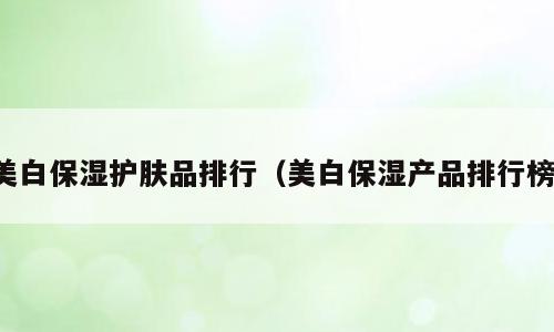 美白保湿护肤品排行（美白保湿产品排行榜）
