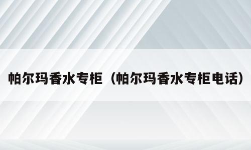 帕尔玛香水专柜（帕尔玛香水专柜电话）