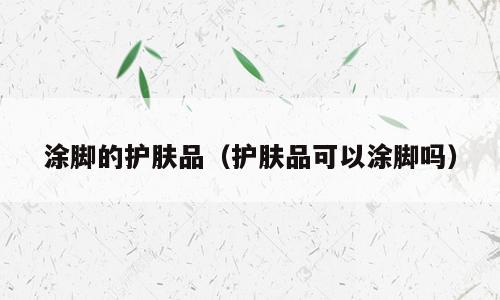 涂脚的护肤品（护肤品可以涂脚吗）